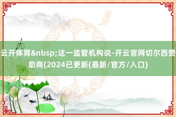 云开体育&nbsp;这一监管机构说-开云官网切尔西赞助商(2024已更新(最新/官方/入口)
