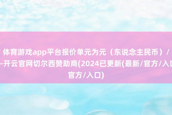 体育游戏app平台报价单元为元（东说念主民币）/吨-开云官网切尔西赞助商(2024已更新(最新/官方/入口)
