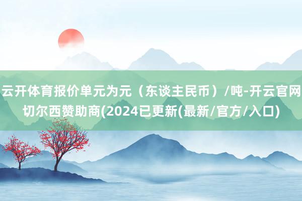云开体育报价单元为元（东谈主民币）/吨-开云官网切尔西赞助商(2024已更新(最新/官方/入口)