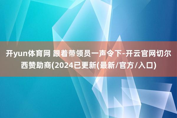开yun体育网 　　跟着带领员一声令下-开云官网切尔西赞助商(2024已更新(最新/官方/入口)