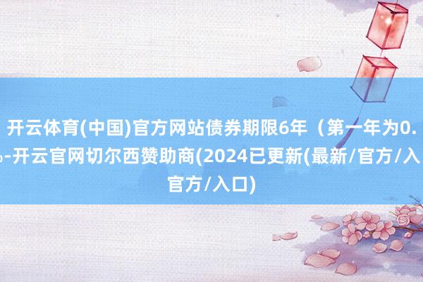 开云体育(中国)官方网站债券期限6年（第一年为0.4%-开云官网切尔西赞助商(2024已更新(最新/官方/入口)