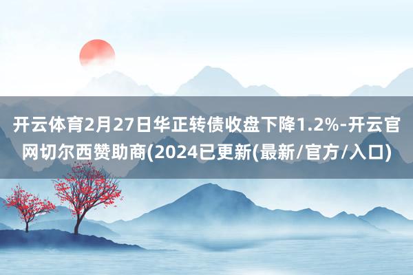 开云体育2月27日华正转债收盘下降1.2%-开云官网切尔西赞助商(2024已更新(最新/官方/入口)