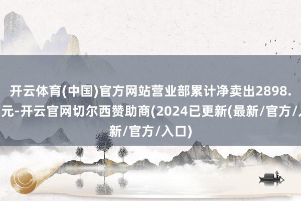 开云体育(中国)官方网站营业部累计净卖出2898.35万元-开云官网切尔西赞助商(2024已更新(最新/官方/入口)