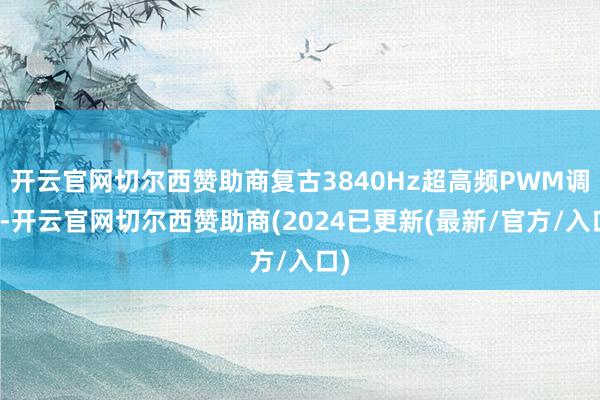 开云官网切尔西赞助商复古3840Hz超高频PWM调光-开云官网切尔西赞助商(2024已更新(最新/官方/入口)