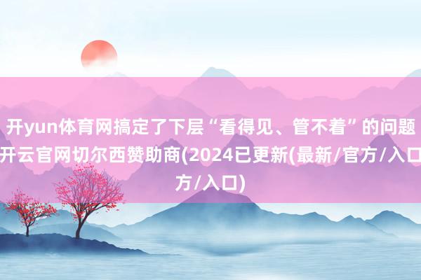开yun体育网搞定了下层“看得见、管不着”的问题-开云官网切尔西赞助商(2024已更新(最新/官方/入口)