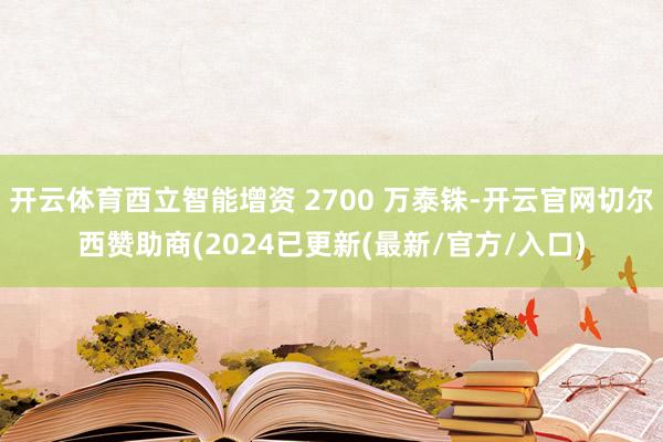 开云体育酉立智能增资 2700 万泰铢-开云官网切尔西赞助商(2024已更新(最新/官方/入口)