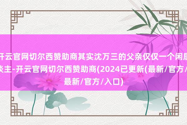 开云官网切尔西赞助商其实沈万三的父亲仅仅一个闲居商东谈主-开云官网切尔西赞助商(2024已更新(最新/官方/入口)