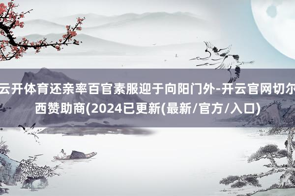 云开体育还亲率百官素服迎于向阳门外-开云官网切尔西赞助商(2024已更新(最新/官方/入口)
