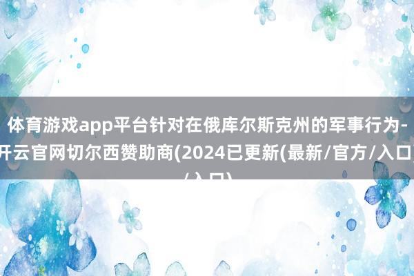 体育游戏app平台针对在俄库尔斯克州的军事行为-开云官网切尔西赞助商(2024已更新(最新/官方/入口)
