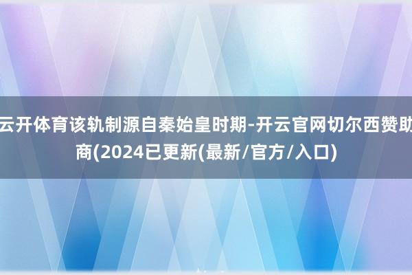 云开体育该轨制源自秦始皇时期-开云官网切尔西赞助商(2024已更新(最新/官方/入口)