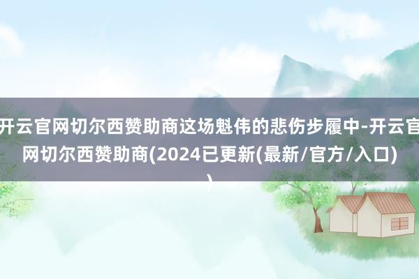 开云官网切尔西赞助商这场魁伟的悲伤步履中-开云官网切尔西赞助商(2024已更新(最新/官方/入口)