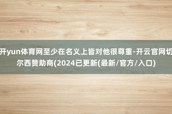 开yun体育网至少在名义上皆对他很尊重-开云官网切尔西赞助商(2024已更新(最新/官方/入口)