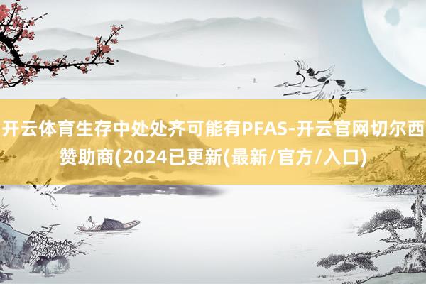 开云体育生存中处处齐可能有PFAS-开云官网切尔西赞助商(2024已更新(最新/官方/入口)