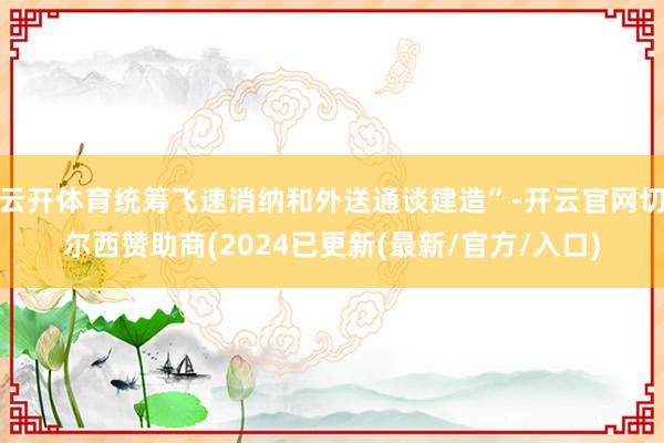 云开体育统筹飞速消纳和外送通谈建造”-开云官网切尔西赞助商(2024已更新(最新/官方/入口)