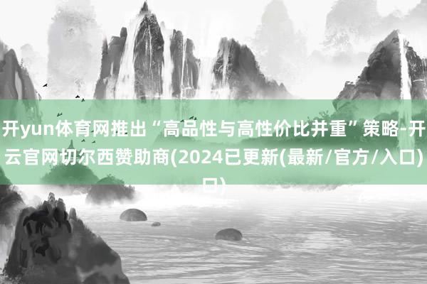 开yun体育网推出“高品性与高性价比并重”策略-开云官网切尔西赞助商(2024已更新(最新/官方/入口)
