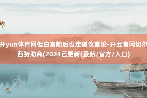 开yun体育网但白宫随后否定磋议言论-开云官网切尔西赞助商(2024已更新(最新/官方/入口)