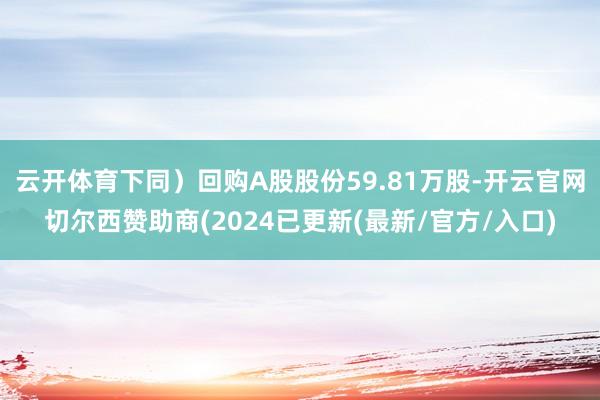 云开体育下同）回购A股股份59.81万股-开云官网切尔西赞助商(2024已更新(最新/官方/入口)