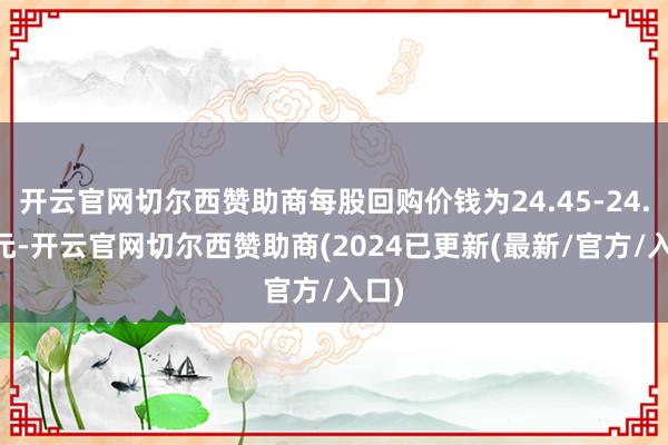 开云官网切尔西赞助商每股回购价钱为24.45-24.52元-开云官网切尔西赞助商(2024已更新(最新/官方/入口)