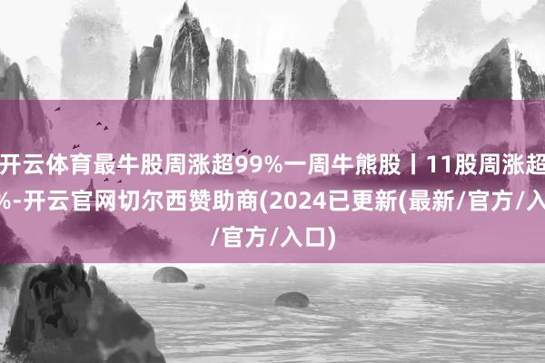 开云体育最牛股周涨超99%一周牛熊股丨11股周涨超40%-开云官网切尔西赞助商(2024已更新(最新/官方/入口)
