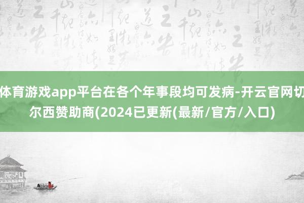 体育游戏app平台在各个年事段均可发病-开云官网切尔西赞助商(2024已更新(最新/官方/入口)