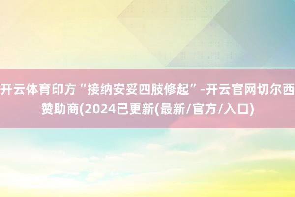 开云体育印方“接纳安妥四肢修起”-开云官网切尔西赞助商(2024已更新(最新/官方/入口)