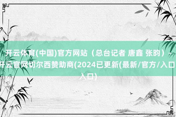 开云体育(中国)官方网站（总台记者 唐鑫 张昀）-开云官网切尔西赞助商(2024已更新(最新/官方/入口)
