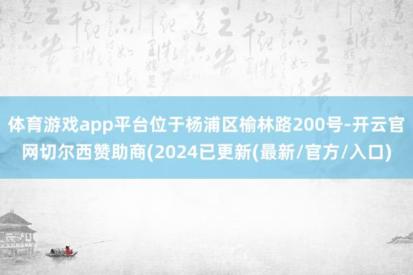 体育游戏app平台位于杨浦区榆林路200号-开云官网切尔西赞助商(2024已更新(最新/官方/入口)