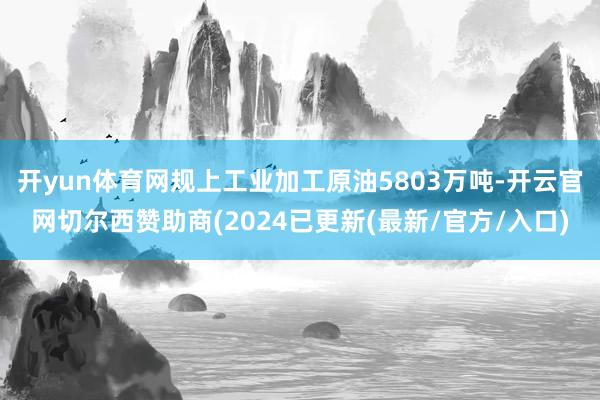 开yun体育网规上工业加工原油5803万吨-开云官网切尔西赞助商(2024已更新(最新/官方/入口)
