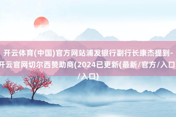 开云体育(中国)官方网站浦发银行副行长康杰提到-开云官网切尔西赞助商(2024已更新(最新/官方/入口)