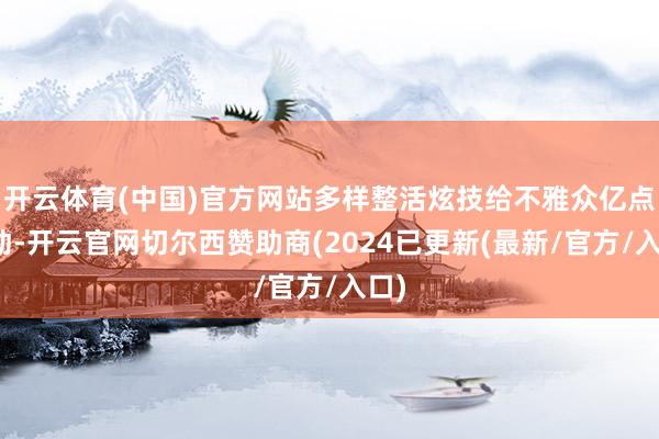 开云体育(中国)官方网站多样整活炫技给不雅众亿点颤动-开云官网切尔西赞助商(2024已更新(最新/官方/入口)