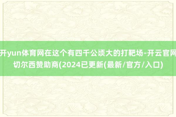 开yun体育网在这个有四千公顷大的打靶场-开云官网切尔西赞助商(2024已更新(最新/官方/入口)