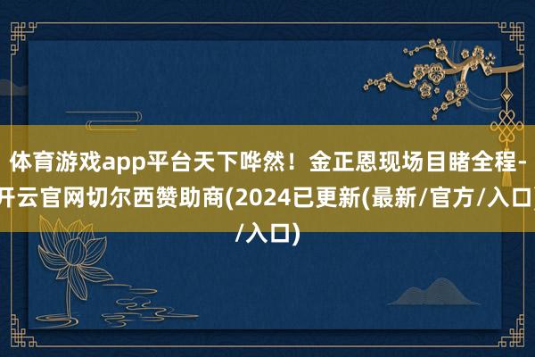 体育游戏app平台天下哗然！金正恩现场目睹全程-开云官网切尔西赞助商(2024已更新(最新/官方/入口)