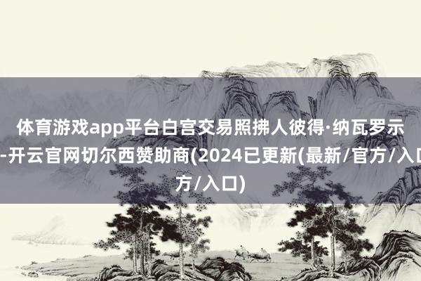 体育游戏app平台　　白宫交易照拂人彼得·纳瓦罗示意-开云官网切尔西赞助商(2024已更新(最新/官方/入口)