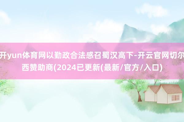 开yun体育网以勤政合法感召蜀汉高下-开云官网切尔西赞助商(2024已更新(最新/官方/入口)