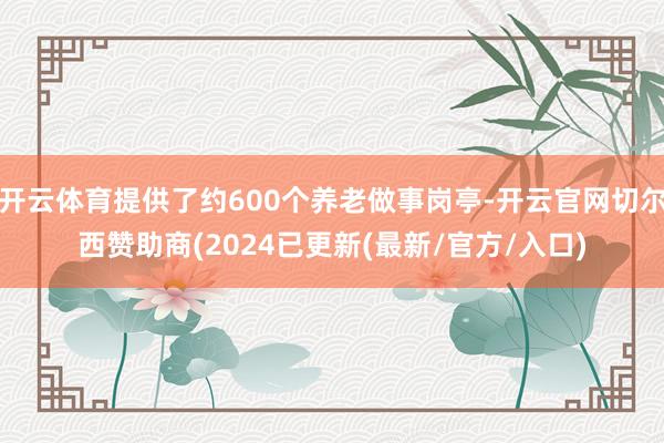 开云体育提供了约600个养老做事岗亭-开云官网切尔西赞助商(2024已更新(最新/官方/入口)