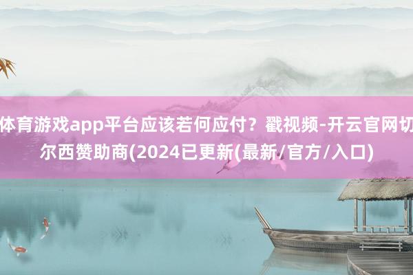 体育游戏app平台应该若何应付?戳视频-开云官网切尔西赞助商(2024已更新(最新/官方/入口)