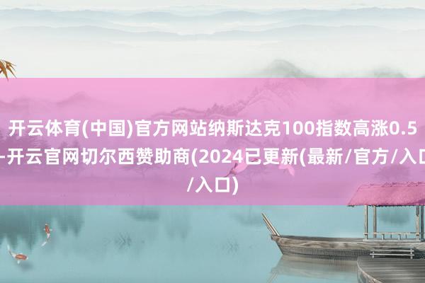 开云体育(中国)官方网站纳斯达克100指数高涨0.5%-开云官网切尔西赞助商(2024已更新(最新/官方/入口)