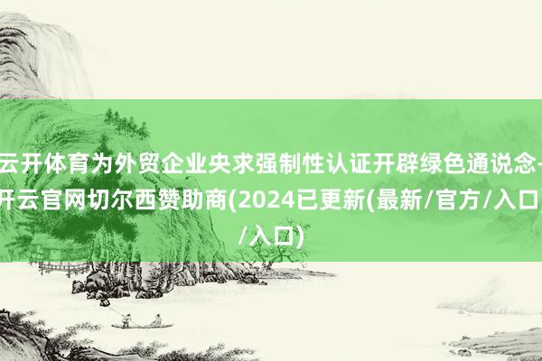 云开体育为外贸企业央求强制性认证开辟绿色通说念-开云官网切尔西赞助商(2024已更新(最新/官方/入口)