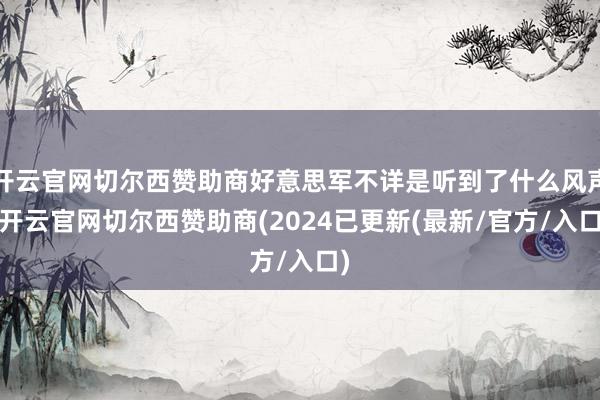 开云官网切尔西赞助商好意思军不详是听到了什么风声-开云官网切尔西赞助商(2024已更新(最新/官方/入口)