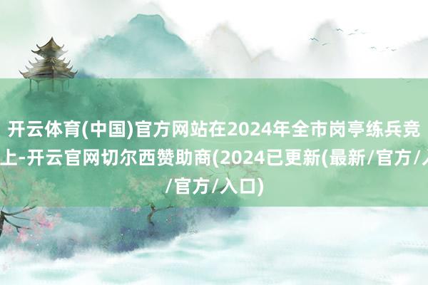开云体育(中国)官方网站在2024年全市岗亭练兵竞赛场上-开云官网切尔西赞助商(2024已更新(最新/官方/入口)