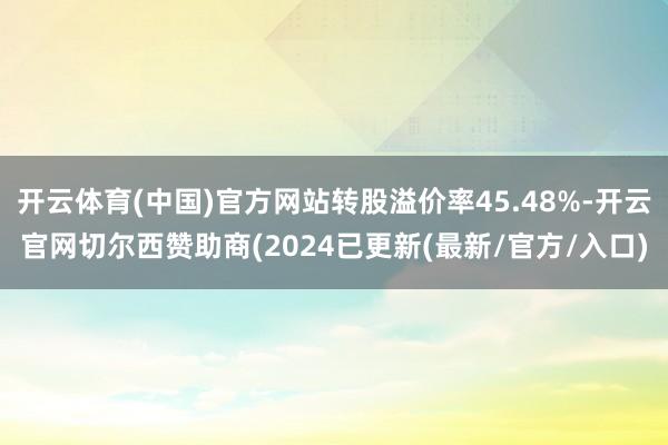 开云体育(中国)官方网站转股溢价率45.48%-开云官网切尔西赞助商(2024已更新(最新/官方/入口)