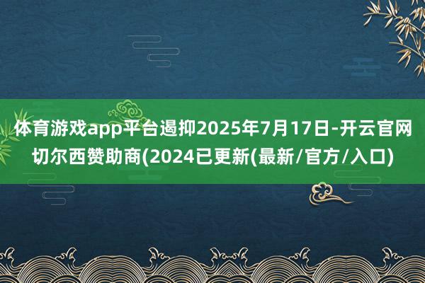 体育游戏app平台遏抑2025年7月17日-开云官网切尔西赞助商(2024已更新(最新/官方/入口)