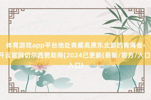 体育游戏app平台　　地处青藏高原东北部的青海省-开云官网切尔西赞助商(2024已更新(最新/官方/入口)