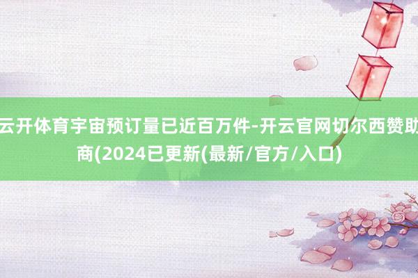 云开体育宇宙预订量已近百万件-开云官网切尔西赞助商(2024已更新(最新/官方/入口)