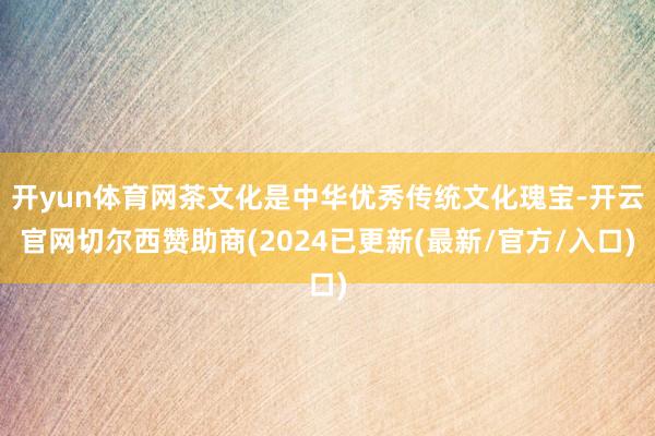开yun体育网茶文化是中华优秀传统文化瑰宝-开云官网切尔西赞助商(2024已更新(最新/官方/入口)
