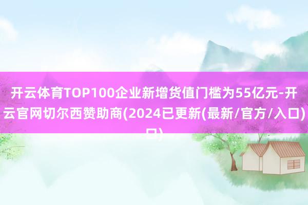 开云体育TOP100企业新增货值门槛为55亿元-开云官网切尔西赞助商(2024已更新(最新/官方/入口)