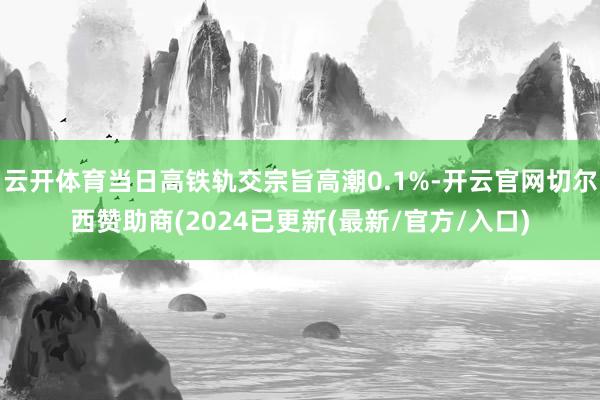 云开体育当日高铁轨交宗旨高潮0.1%-开云官网切尔西赞助商(2024已更新(最新/官方/入口)