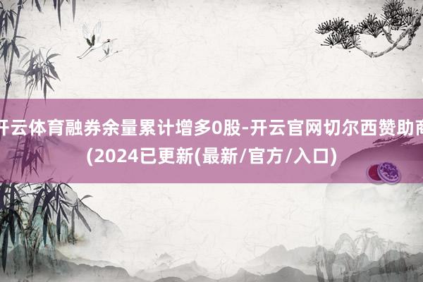 开云体育融券余量累计增多0股-开云官网切尔西赞助商(2024已更新(最新/官方/入口)