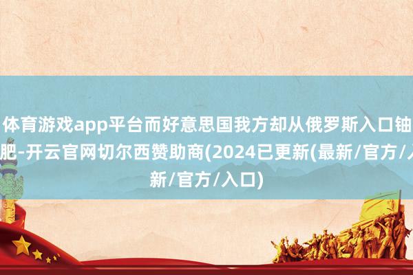 体育游戏app平台而好意思国我方却从俄罗斯入口铀和化肥-开云官网切尔西赞助商(2024已更新(最新/官方/入口)