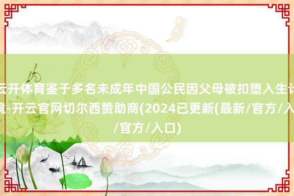 云开体育鉴于多名未成年中国公民因父母被扣堕入生计窘境-开云官网切尔西赞助商(2024已更新(最新/官方/入口)